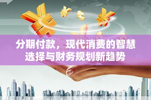 西固分期付款，现代消费的智慧选择与财务规划新趋势
