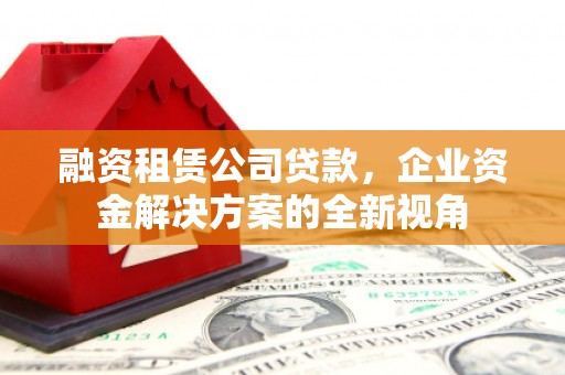 西固融资租赁公司贷款，企业资金解决方案的全新视角