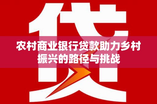 西固农村商业银行贷款助力乡村振兴的路径与挑战