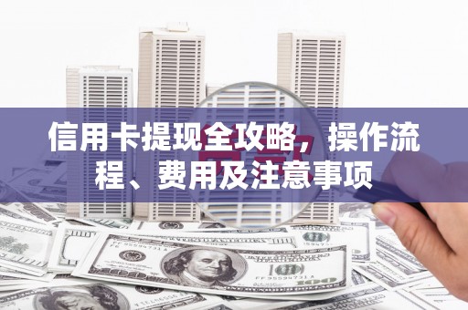 西固信用卡提现全攻略，操作流程、费用及注意事项