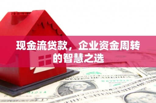西固现金流贷款，企业资金周转的智慧之选
