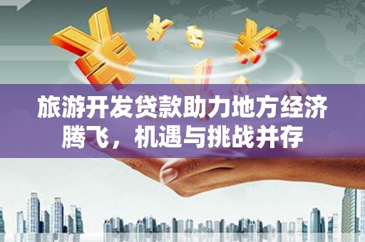 西固旅游开发贷款助力地方经济腾飞，机遇与挑战并存