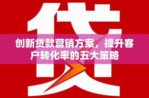西固创新贷款营销方案，提升客户转化率的五大策略