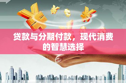西固贷款与分期付款，现代消费的智慧选择