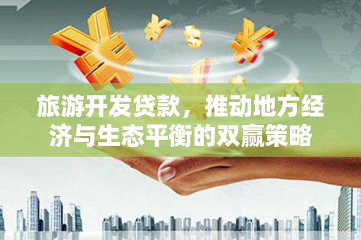 西固旅游开发贷款，推动地方经济与生态平衡的双赢策略