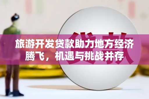 西固旅游开发贷款助力地方经济腾飞，机遇与挑战并存