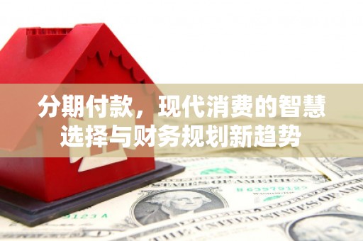 西固分期付款，现代消费的智慧选择与财务规划新趋势