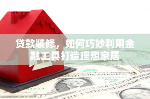 西固贷款装修，如何巧妙利用金融工具打造理想家居