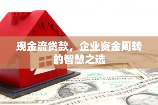 西固现金流贷款，企业资金周转的智慧之选