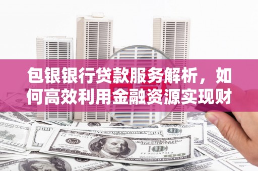 西固包银银行贷款服务解析，如何高效利用金融资源实现财富增长