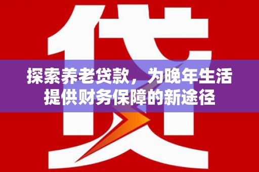 西固探索养老贷款，为晚年生活提供财务保障的新途径