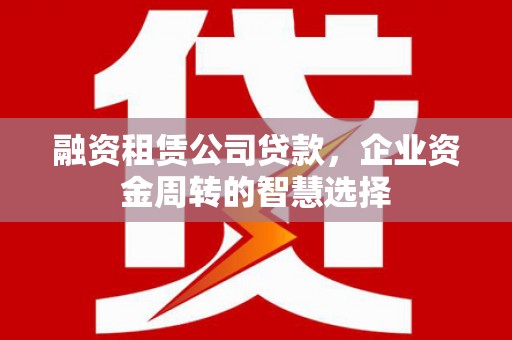 西固融资租赁公司贷款，企业资金周转的智慧选择