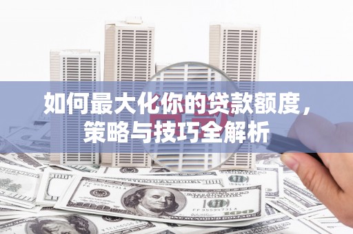 西固如何最大化你的贷款额度，策略与技巧全解析